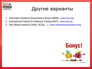 Другие варианты Information Systems Examinations Board (ISEB) -  www.bcs.org International Institute for Software Testing (IIST) -  www.iist.org QAI Global Institute (CASQ, SCQA …) -  www.softwarecertifications.org 