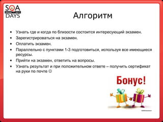 Алгоритм Узнать где и когда по близости состоится интересующий экзамен. Зарегистрироваться на экзамен. Оплатить экзамен. Параллельно с пунктами 1-3 подготовиться, используя все имеющиеся ресурсы. Прийти на экзамен, ответить на вопросы. Узнать результат и при положительном ответе – получить сертификат на руки по почте   