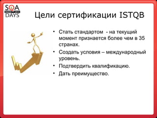 Цели сертификации  ISTQB Стать стандартом  - на текущий момент признается более чем в 35 странах. Создать условия – международный уровень. Подтвердить квалификацию. Дать преимущество. 