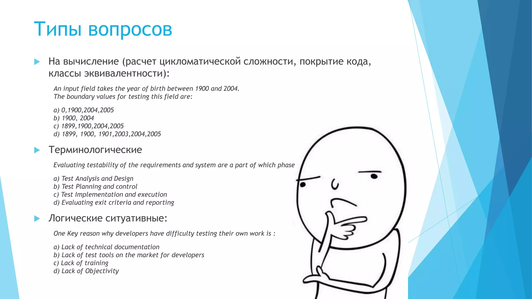  На вычисление (расчет цикломатической сложности, покрытие кода,
классы эквивалентности):
An input field takes the year of birth between 1900 and 2004.
The boundary values for testing this field are:
a) 0,1900,2004,2005
b) 1900, 2004
c) 1899,1900,2004,2005
d) 1899, 1900, 1901,2003,2004,2005
 Терминологические
Evaluating testability of the requirements and system are a part of which phase
a) Test Analysis and Design
b) Test Planning and control
c) Test Implementation and execution
d) Evaluating exit criteria and reporting
 Логические ситуативные:
One Key reason why developers have difficulty testing their own work is :
a) Lack of technical documentation
b) Lack of test tools on the market for developers
c) Lack of training
d) Lack of Objectivity
Типы вопросов
 