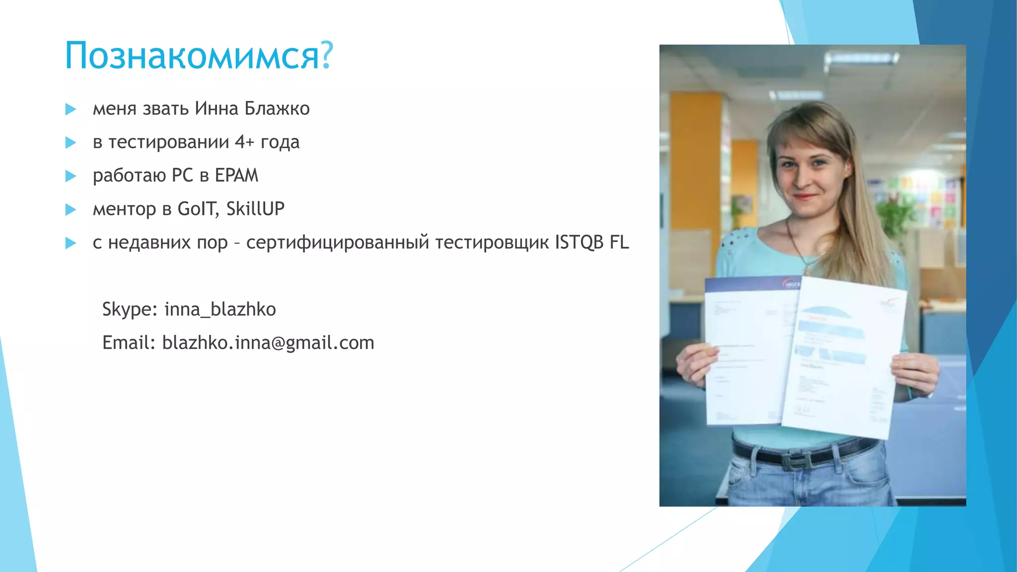 Познакомимся?
 меня звать Инна Блажко
 в тестировании 4+ года
 работаю PC в EPAM
 ментор в GoIT, SkillUP
 с недавних пор – сертифицированный тестировщик ISTQB FL
Skype: inna_blazhko
Email: blazhko.inna@gmail.com
 