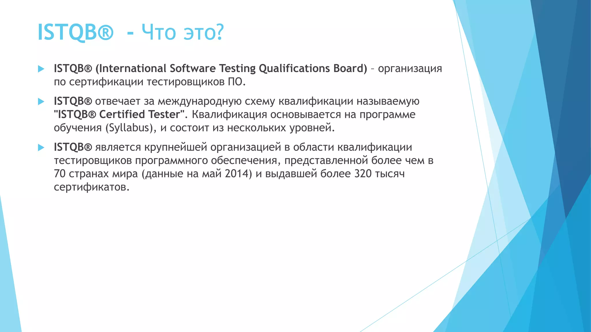 ISTQB® - Что это?
 ISTQB® (International Software Testing Qualifications Board) – организация
по сертификации тестировщиков ПО.
 ISTQB® отвечает за международную схему квалификации называемую
"ISTQB® Certified Tester". Квалификация основывается на программе
обучения (Syllabus), и состоит из нескольких уровней.
 ISTQB® является крупнейшей организацией в области квалификации
тестировщиков программного обеспечения, представленной более чем в
70 странах мира (данные на май 2014) и выдавшей более 320 тысяч
сертификатов.
 