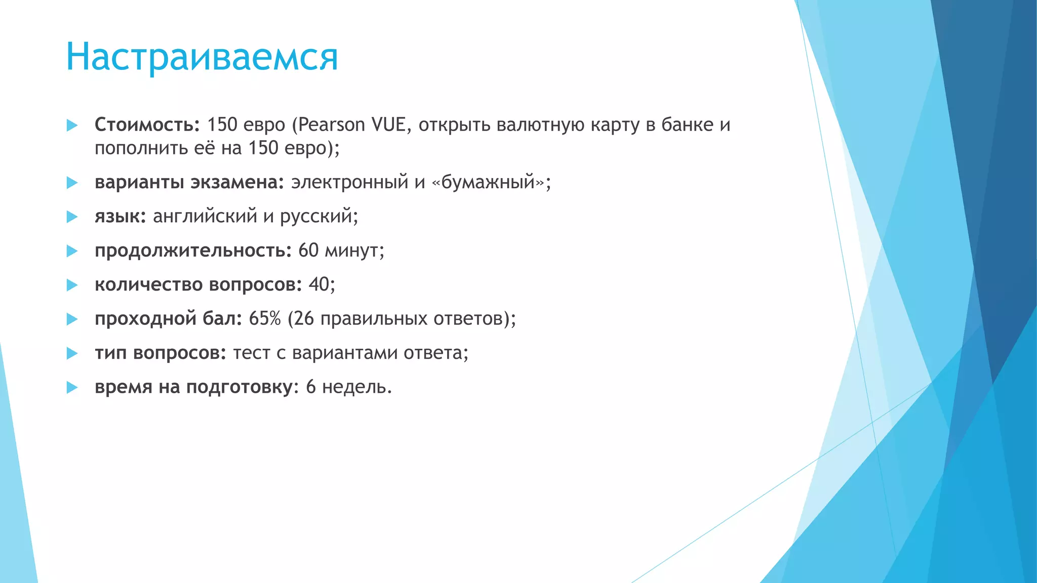Настраиваемся
 Стоимость: 150 евро (Pearson VUE, открыть валютную карту в банке и
пополнить её на 150 евро);
 варианты экзамена: электронный и «бумажный»;
 язык: английский и русский;
 продолжительность: 60 минут;
 количество вопросов: 40;
 проходной бал: 65% (26 правильных ответов);
 тип вопросов: тест с вариантами ответа;
 время на подготовку: 6 недель.
 