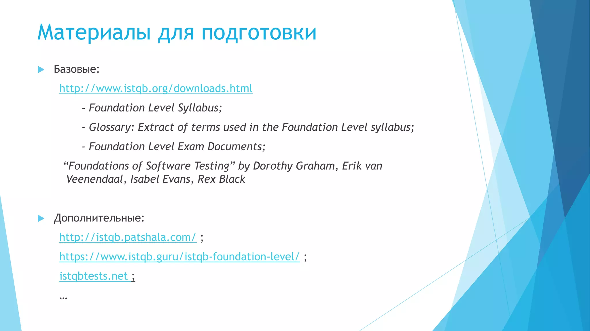 Материалы для подготовки
 Базовые:
http://www.istqb.org/downloads.html
- Foundation Level Syllabus;
- Glossary: Extract of terms used in the Foundation Level syllabus;
- Foundation Level Exam Documents;
“Foundations of Software Testing” by Dorothy Graham, Erik van
Veenendaal, Isabel Evans, Rex Black
 Дополнительные:
http://istqb.patshala.com/ ;
https://www.istqb.guru/istqb-foundation-level/ ;
istqbtests.net ;
…
 