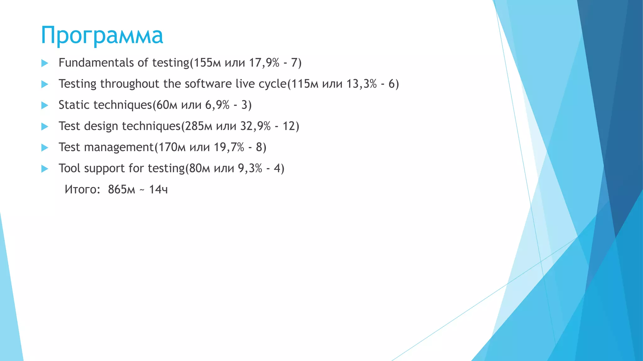 Программа
 Fundamentals of testing(155м или 17,9% - 7)
 Testing throughout the software live cycle(115м или 13,3% - 6)
 Static techniques(60м или 6,9% - 3)
 Test design techniques(285м или 32,9% - 12)
 Test management(170м или 19,7% - 8)
 Tool support for testing(80м или 9,3% - 4)
Итого: 865м ~ 14ч
 