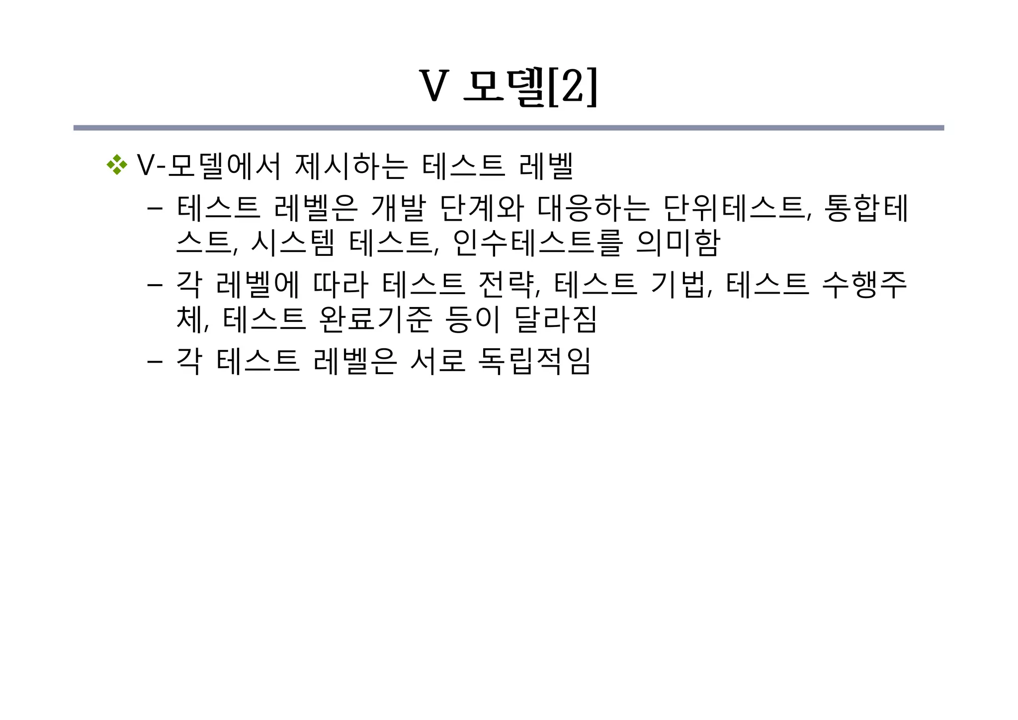 V 모델[2]
v V-모델에서 제시하는 테스트 레벨
– 테스트 레벨은 개발 단계와 대응하는 단위테스트, 통합테
스트, 시스템 테스트, 인수테스트를 의미함
– 각 레벨에 따라 테스트 전략, 테스트 기법, 테스트 수행주
체, 테스트 완료기준 등이 달라짐
– 각 테스트 레벨은 서로 독립적임
 