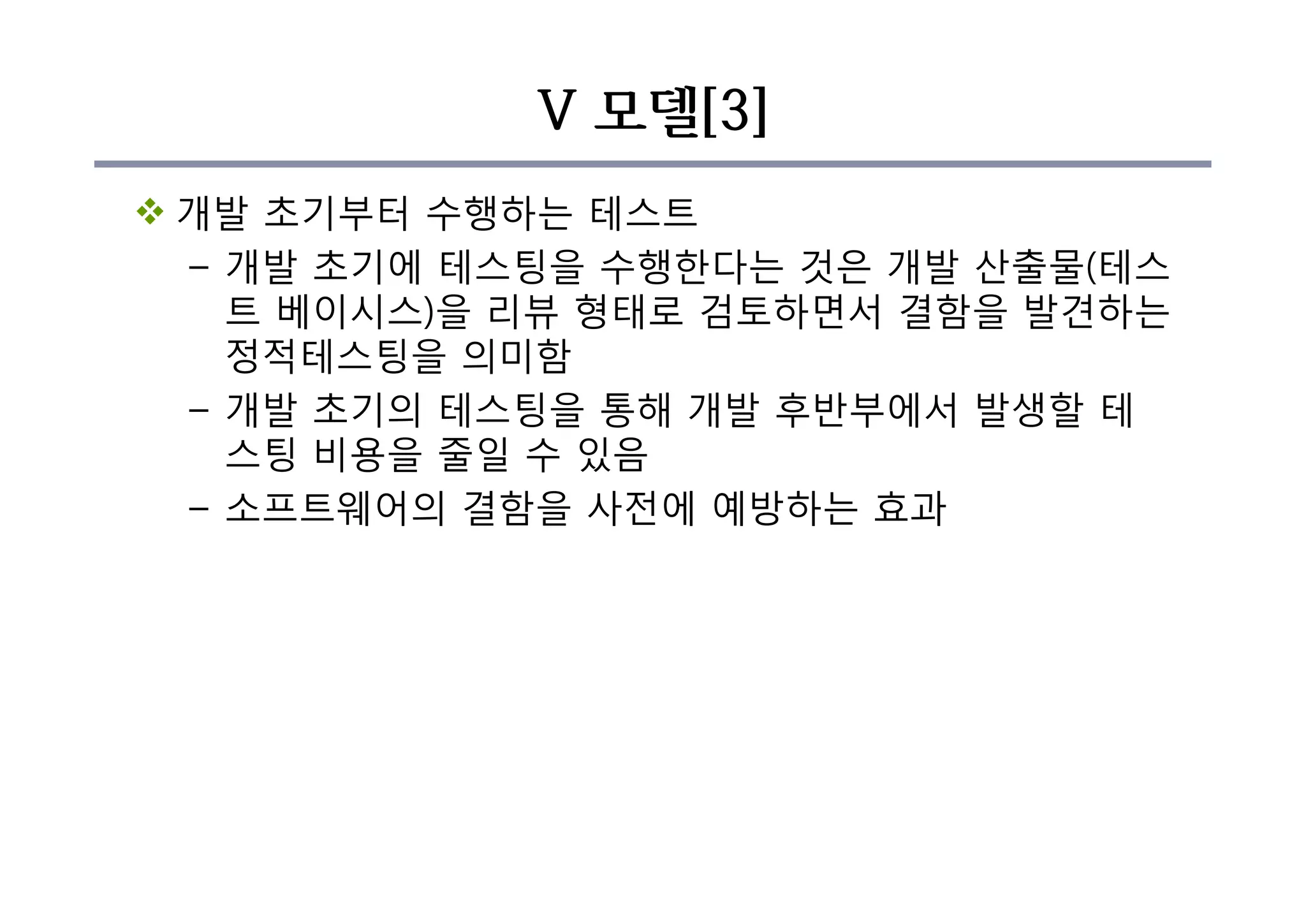 V 모델[3]
v 개발 초기부터 수행하는 테스트
– 개발 초기에 테스팅을 수행한다는 것은 개발 산출물(테스
트 베이시스)을 리뷰 형태로 검토하면서 결함을 발견하는
정적테스팅을 의미함
– 개발 초기의 테스팅을 통해 개발 후반부에서 발생할 테
스팅 비용을 줄일 수 있음
– 소프트웨어의 결함을 사전에 예방하는 효과
 