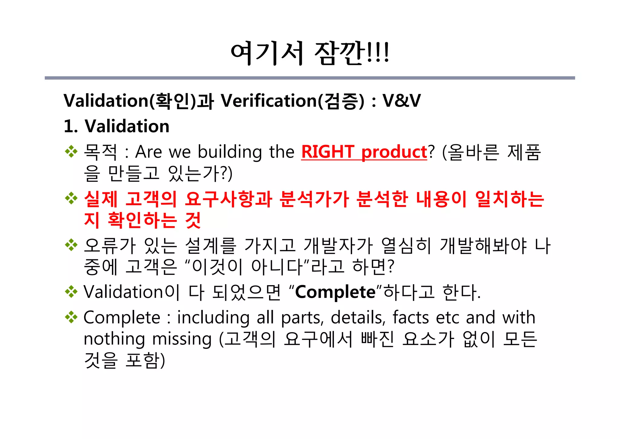 여기서 잠깐!!!
Validation(확인)과 Verification(검증) : V&V
1. Validation
v 목적 : Are we building the RIGHT product? (올바른 제품
을 만들고 있는가?)
v 실제 고객의 요구사항과 분석가가 분석한 내용이 일치하는
지 확인하는 것
v 오류가 있는 설계를 가지고 개발자가 열심히 개발해봐야 나
중에 고객은 “이것이 아니다”라고 하면?
v Validation이 다 되었으면 “Complete”하다고 한다.
v Complete : including all parts, details, facts etc and with
nothing missing (고객의 요구에서 빠진 요소가 없이 모든
것을 포함)
 
