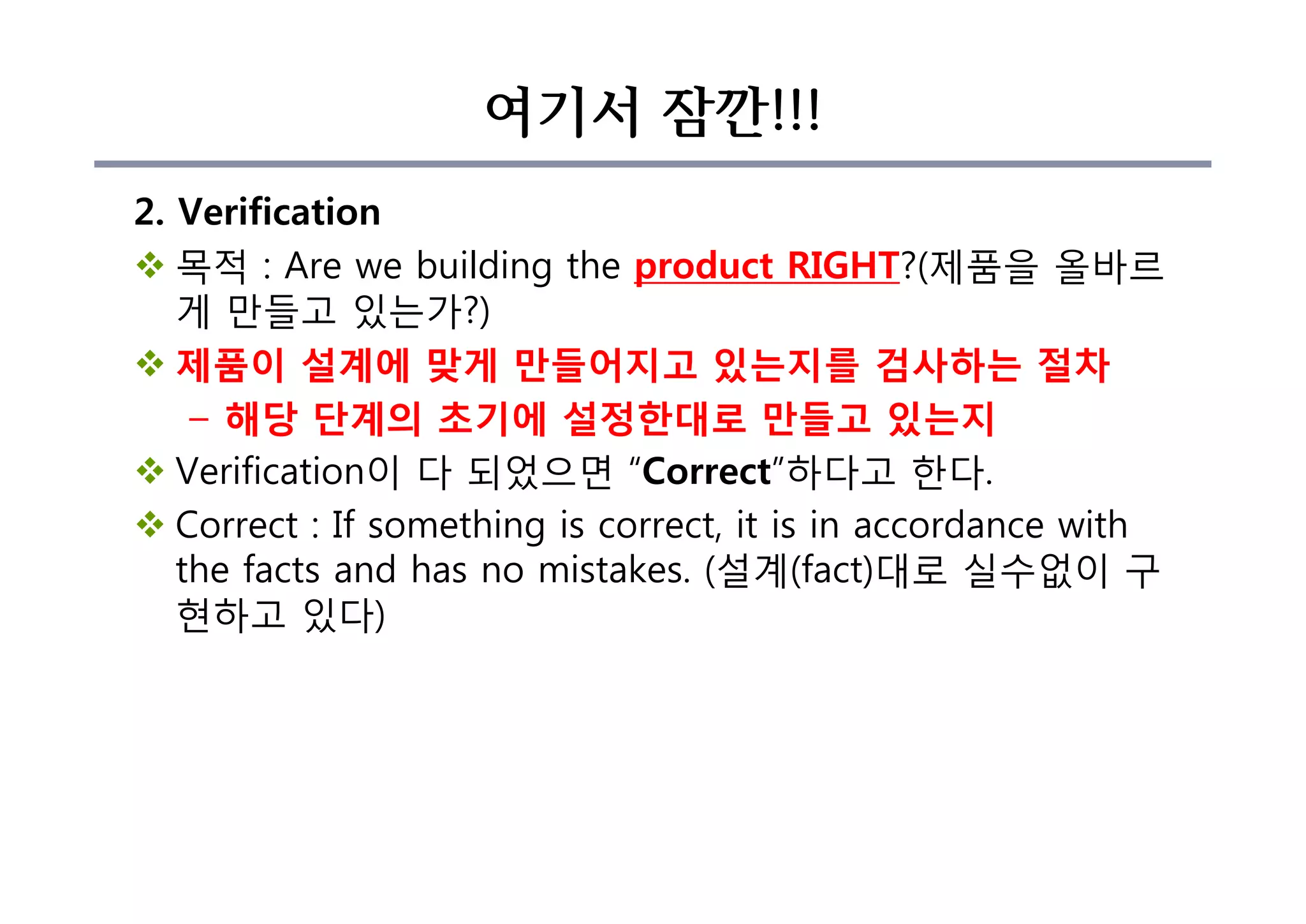 여기서 잠깐!!!
2. Verification
v 목적 : Are we building the product RIGHT?(제품을 올바르
게 만들고 있는가?)
v 제품이 설계에 맞게 만들어지고 있는지를 검사하는 절차
– 해당 단계의 초기에 설정한대로 만들고 있는지
v Verification이 다 되었으면 “Correct”하다고 한다.
v Correct : If something is correct, it is in accordance with
the facts and has no mistakes. (설계(fact)대로 실수없이 구
현하고 있다)
 