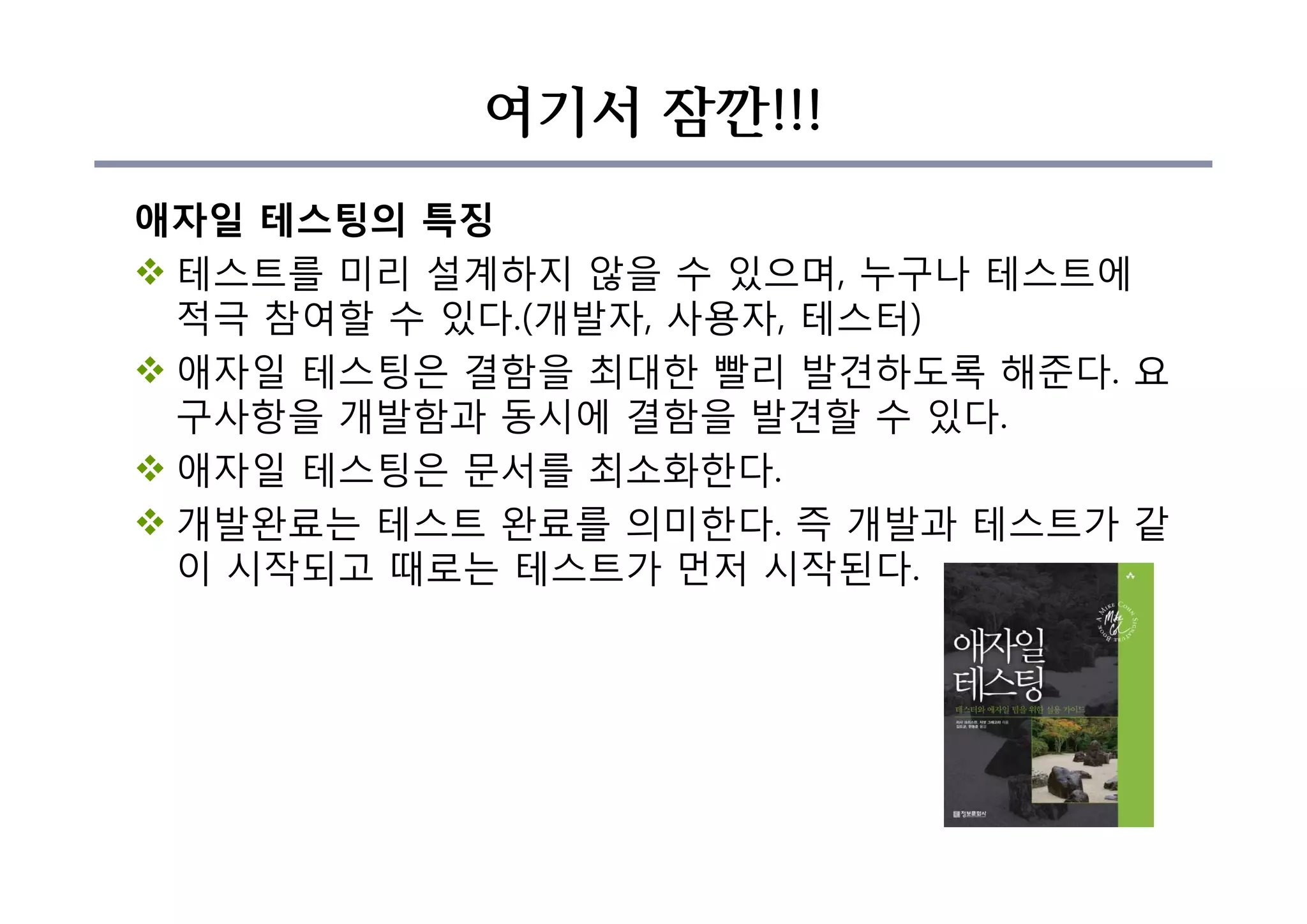 여기서 잠깐!!!
애자일 테스팅의 특징
v 테스트를 미리 설계하지 않을 수 있으며, 누구나 테스트에
적극 참여할 수 있다.(개발자, 사용자, 테스터)
v 애자일 테스팅은 결함을 최대한 빨리 발견하도록 해준다. 요
구사항을 개발함과 동시에 결함을 발견할 수 있다.
v 애자일 테스팅은 문서를 최소화한다.
v 개발완료는 테스트 완료를 의미한다. 즉 개발과 테스트가 같
이 시작되고 때로는 테스트가 먼저 시작된다.
 