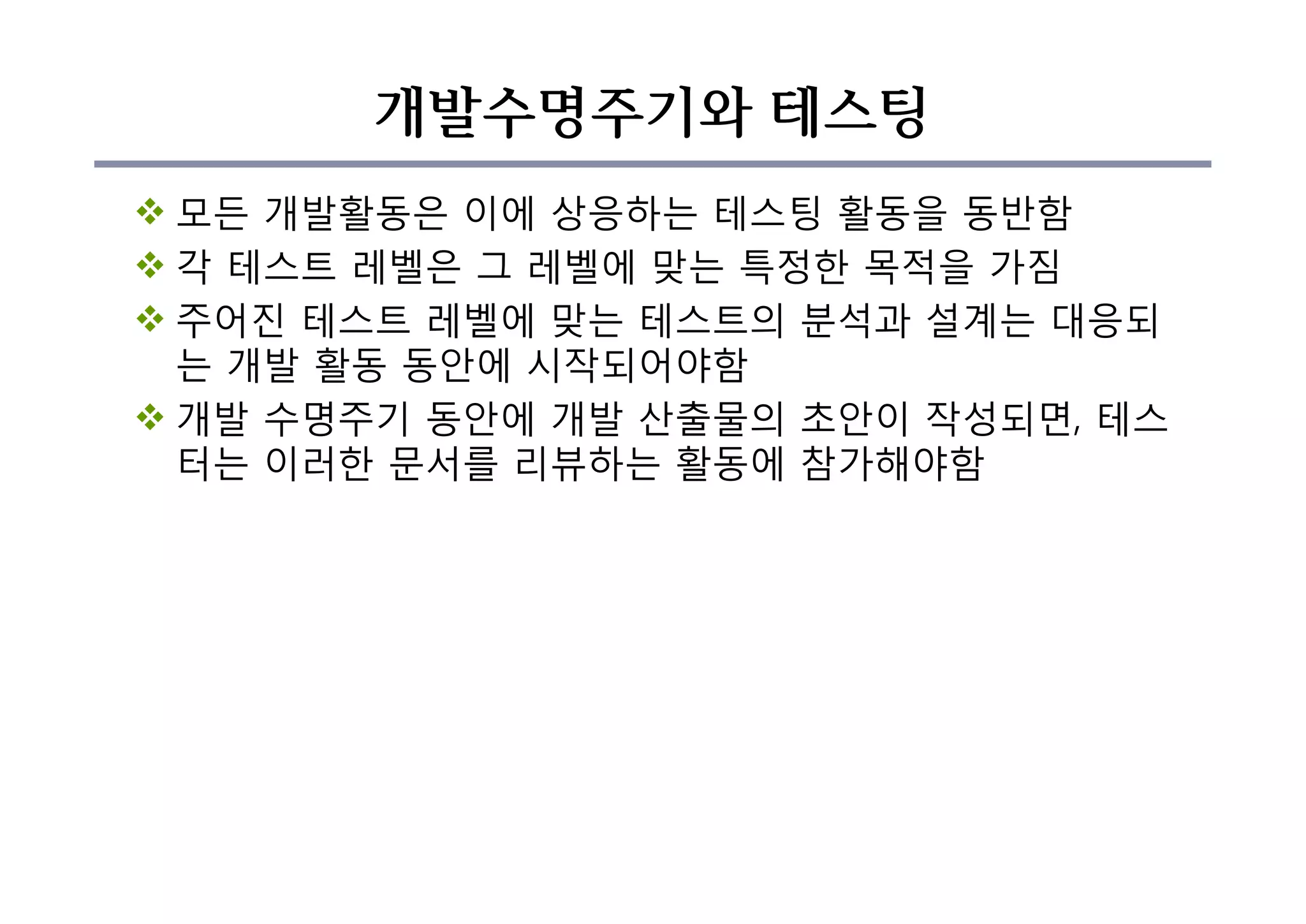 개발수명주기와 테스팅
v 모든 개발활동은 이에 상응하는 테스팅 활동을 동반함
v 각 테스트 레벨은 그 레벨에 맞는 특정한 목적을 가짐
v 주어진 테스트 레벨에 맞는 테스트의 분석과 설계는 대응되
는 개발 활동 동안에 시작되어야함
v 개발 수명주기 동안에 개발 산출물의 초안이 작성되면, 테스
터는 이러한 문서를 리뷰하는 활동에 참가해야함
 