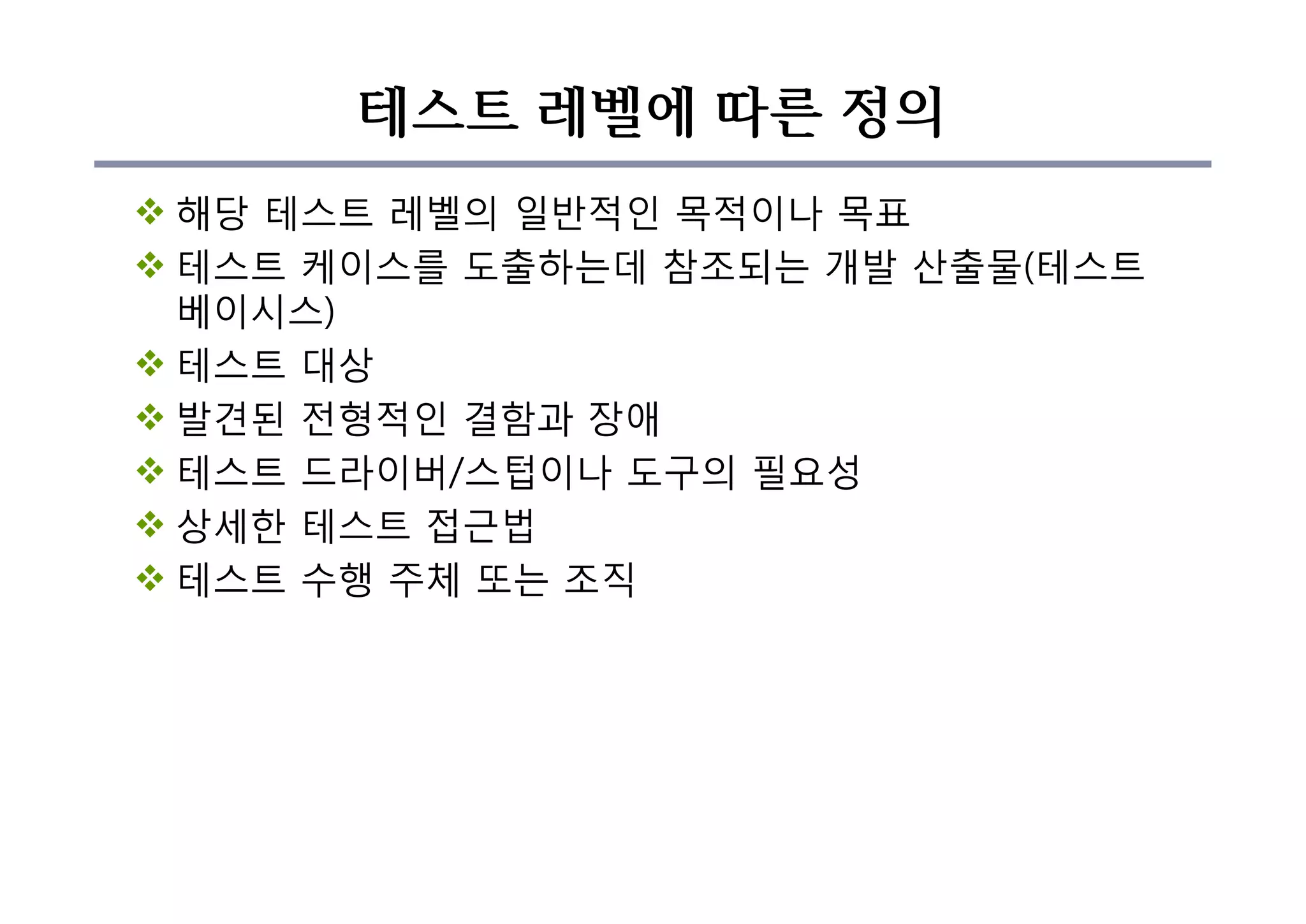 테스트 레벨에 따른 정의
v 해당 테스트 레벨의 일반적인 목적이나 목표
v 테스트 케이스를 도출하는데 참조되는 개발 산출물(테스트
베이시스)
v 테스트 대상
v 발견된 전형적인 결함과 장애
v 테스트 드라이버/스텁이나 도구의 필요성
v 상세한 테스트 접근법
v 테스트 수행 주체 또는 조직
 