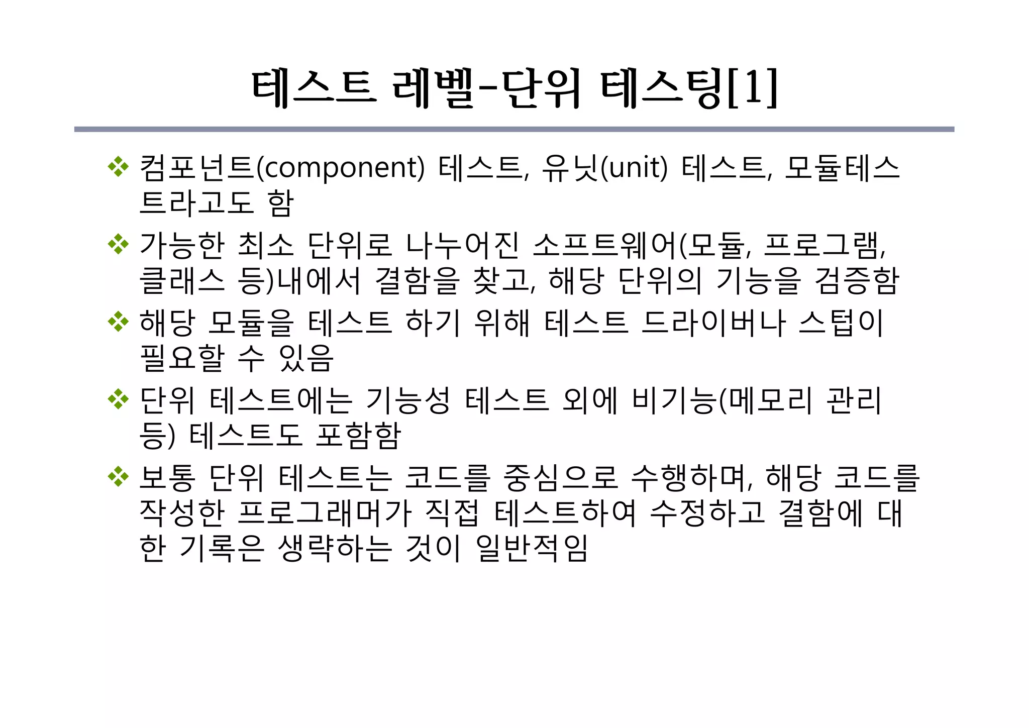 테스트 레벨-단위 테스팅[1]
v 컴포넌트(component) 테스트, 유닛(unit) 테스트, 모듈테스
트라고도 함
v 가능한 최소 단위로 나누어진 소프트웨어(모듈, 프로그램,
클래스 등)내에서 결함을 찾고, 해당 단위의 기능을 검증함
v 해당 모듈을 테스트 하기 위해 테스트 드라이버나 스텁이
필요할 수 있음
v 단위 테스트에는 기능성 테스트 외에 비기능(메모리 관리
등) 테스트도 포함함
v 보통 단위 테스트는 코드를 중심으로 수행하며, 해당 코드를
작성한 프로그래머가 직접 테스트하여 수정하고 결함에 대
한 기록은 생략하는 것이 일반적임
 