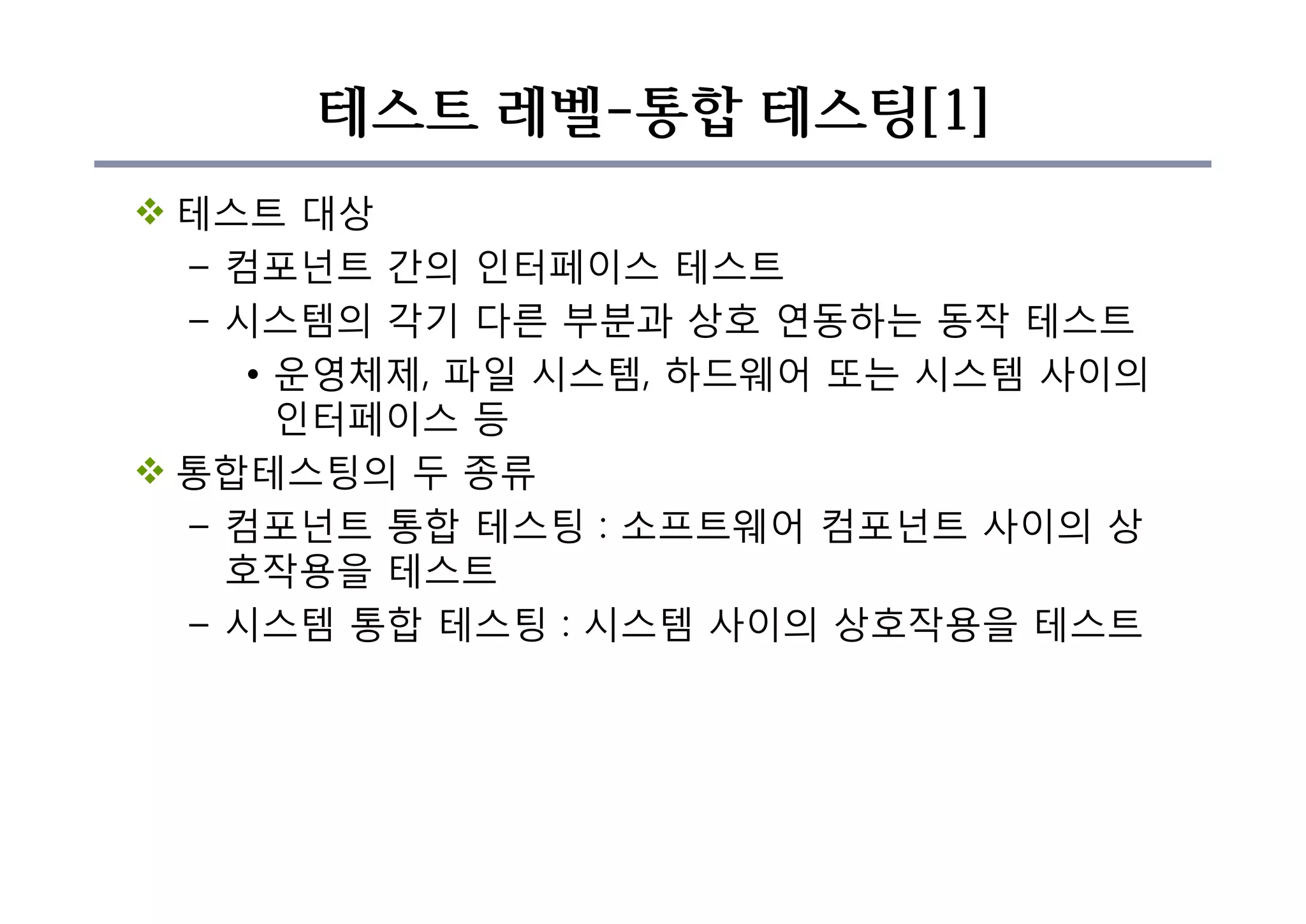 테스트 레벨-통합 테스팅[1]
v 테스트 대상
– 컴포넌트 간의 인터페이스 테스트
– 시스템의 각기 다른 부분과 상호 연동하는 동작 테스트
• 운영체제, 파일 시스템, 하드웨어 또는 시스템 사이의
인터페이스 등
v 통합테스팅의 두 종류
– 컴포넌트 통합 테스팅 : 소프트웨어 컴포넌트 사이의 상
호작용을 테스트
– 시스템 통합 테스팅 : 시스템 사이의 상호작용을 테스트
 