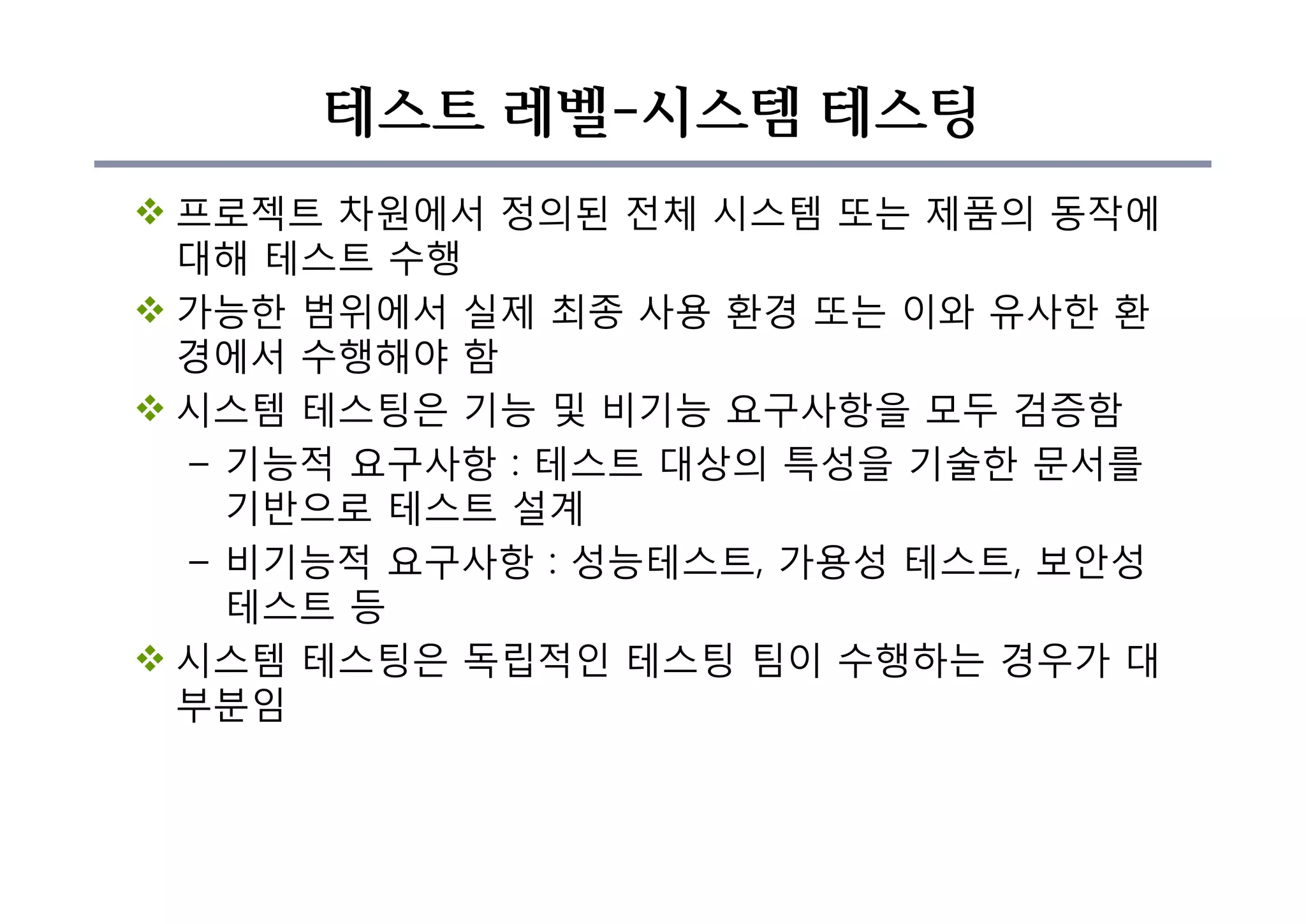 테스트 레벨-시스템 테스팅
v 프로젝트 차원에서 정의된 전체 시스템 또는 제품의 동작에
대해 테스트 수행
v 가능한 범위에서 실제 최종 사용 환경 또는 이와 유사한 환
경에서 수행해야 함
v 시스템 테스팅은 기능 및 비기능 요구사항을 모두 검증함
– 기능적 요구사항 : 테스트 대상의 특성을 기술한 문서를
기반으로 테스트 설계
– 비기능적 요구사항 : 성능테스트, 가용성 테스트, 보안성
테스트 등
v 시스템 테스팅은 독립적인 테스팅 팀이 수행하는 경우가 대
부분임
 