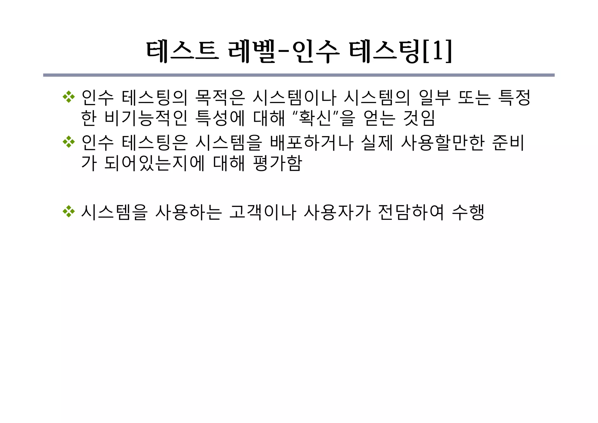 테스트 레벨-인수 테스팅[1]
v 인수 테스팅의 목적은 시스템이나 시스템의 일부 또는 특정
한 비기능적인 특성에 대해 “확신”을 얻는 것임
v 인수 테스팅은 시스템을 배포하거나 실제 사용할만한 준비
가 되어있는지에 대해 평가함
v 시스템을 사용하는 고객이나 사용자가 전담하여 수행
 