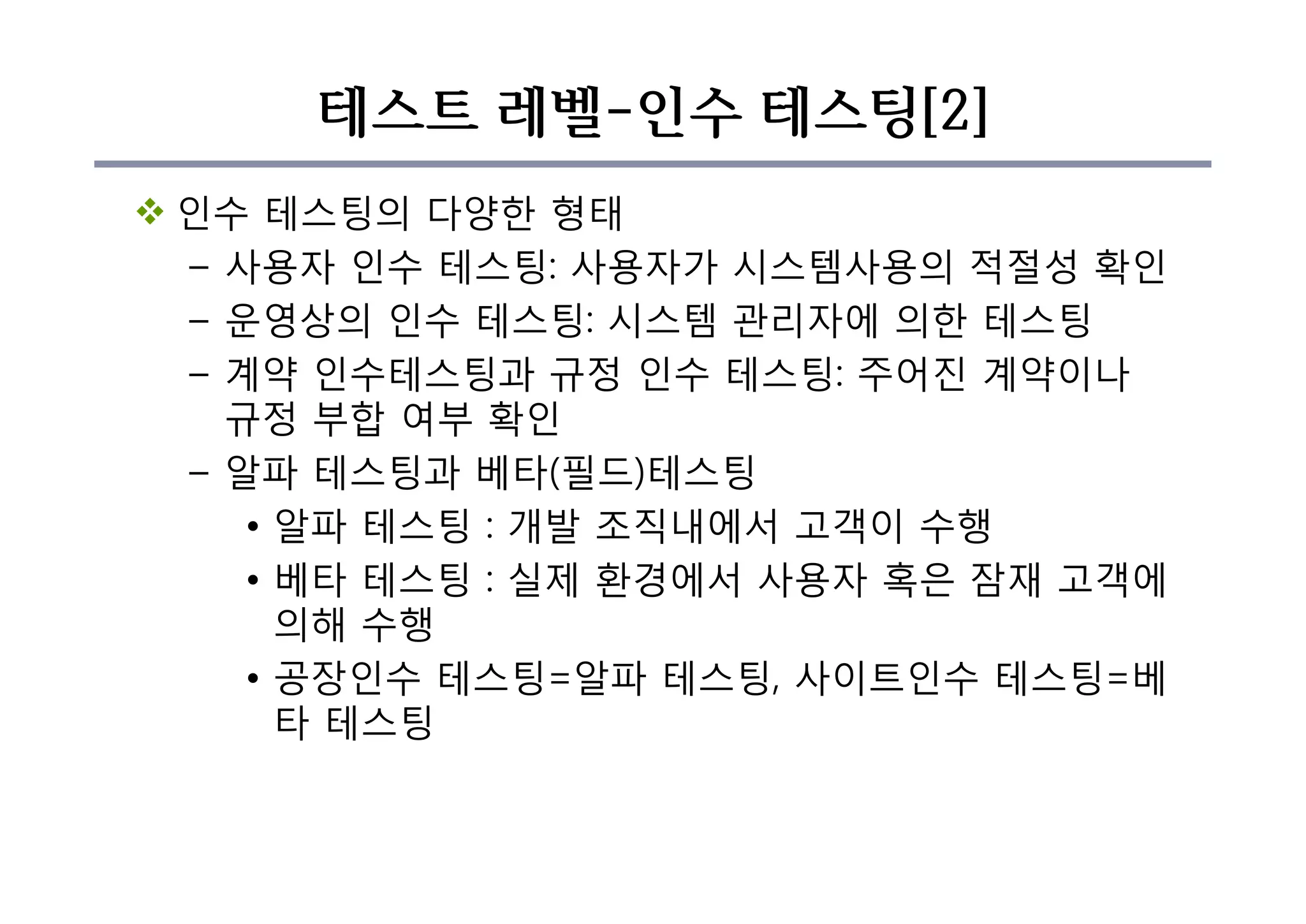 테스트 레벨-인수 테스팅[2]
v 인수 테스팅의 다양한 형태
– 사용자 인수 테스팅: 사용자가 시스템사용의 적절성 확인
– 운영상의 인수 테스팅: 시스템 관리자에 의한 테스팅
– 계약 인수테스팅과 규정 인수 테스팅: 주어진 계약이나
규정 부합 여부 확인
– 알파 테스팅과 베타(필드)테스팅
• 알파 테스팅 : 개발 조직내에서 고객이 수행
• 베타 테스팅 : 실제 환경에서 사용자 혹은 잠재 고객에
의해 수행
• 공장인수 테스팅=알파 테스팅, 사이트인수 테스팅=베
타 테스팅
 