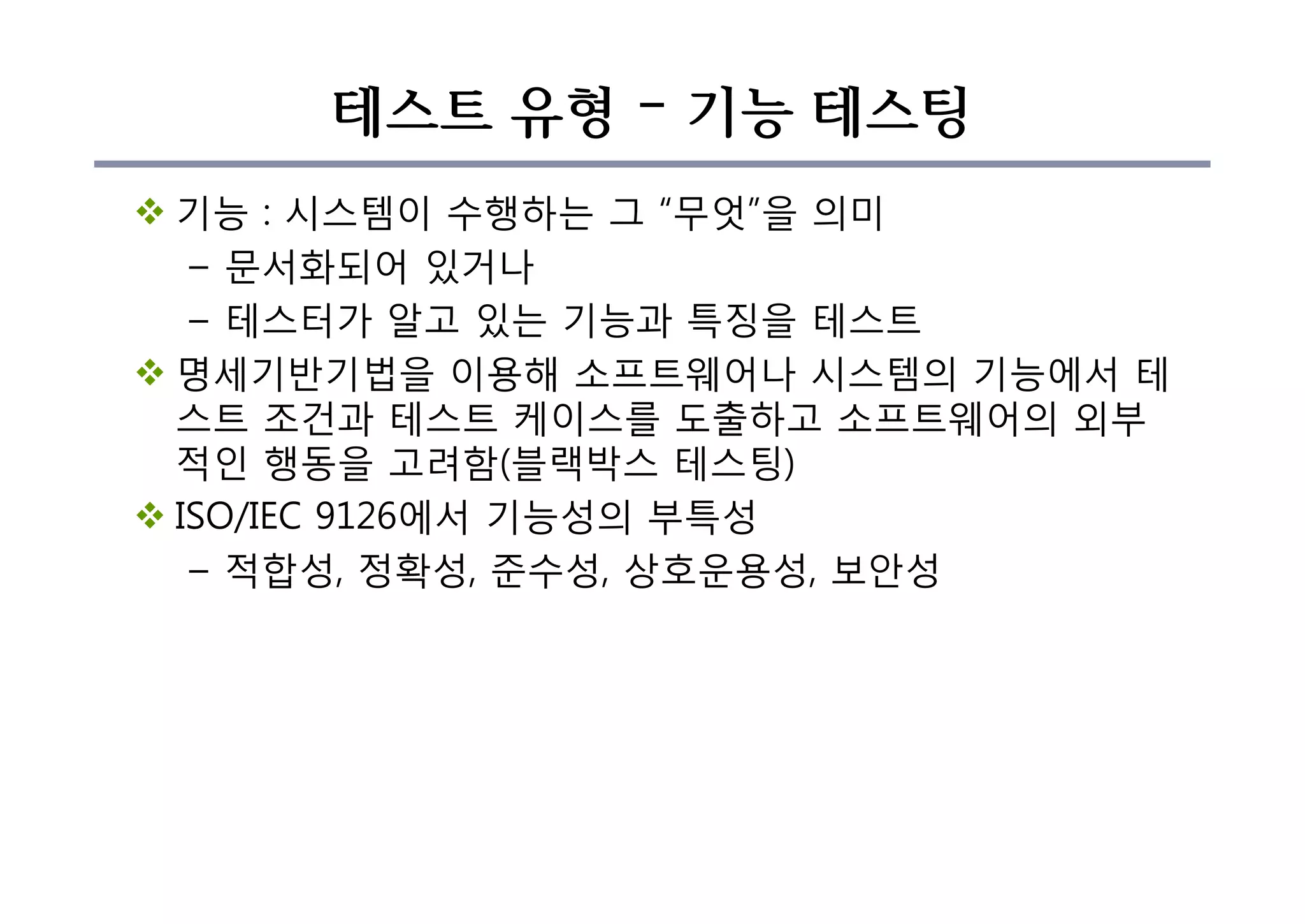 테스트 유형 – 기능 테스팅
v 기능 : 시스템이 수행하는 그 “무엇”을 의미
– 문서화되어 있거나
– 테스터가 알고 있는 기능과 특징을 테스트
v 명세기반기법을 이용해 소프트웨어나 시스템의 기능에서 테
스트 조건과 테스트 케이스를 도출하고 소프트웨어의 외부
적인 행동을 고려함(블랙박스 테스팅)
v ISO/IEC 9126에서 기능성의 부특성
– 적합성, 정확성, 준수성, 상호운용성, 보안성
 