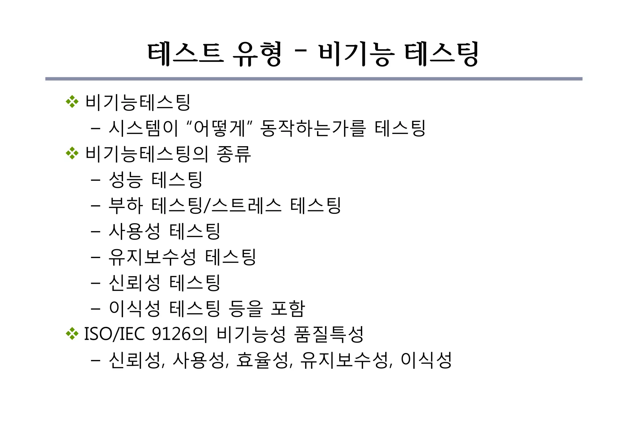 테스트 유형 – 비기능 테스팅
v 비기능테스팅
– 시스템이 “어떻게” 동작하는가를 테스팅
v 비기능테스팅의 종류
– 성능 테스팅
– 부하 테스팅/스트레스 테스팅
– 사용성 테스팅
– 유지보수성 테스팅
– 신뢰성 테스팅
– 이식성 테스팅 등을 포함
v ISO/IEC 9126의 비기능성 품질특성
– 신뢰성, 사용성, 효율성, 유지보수성, 이식성
 
