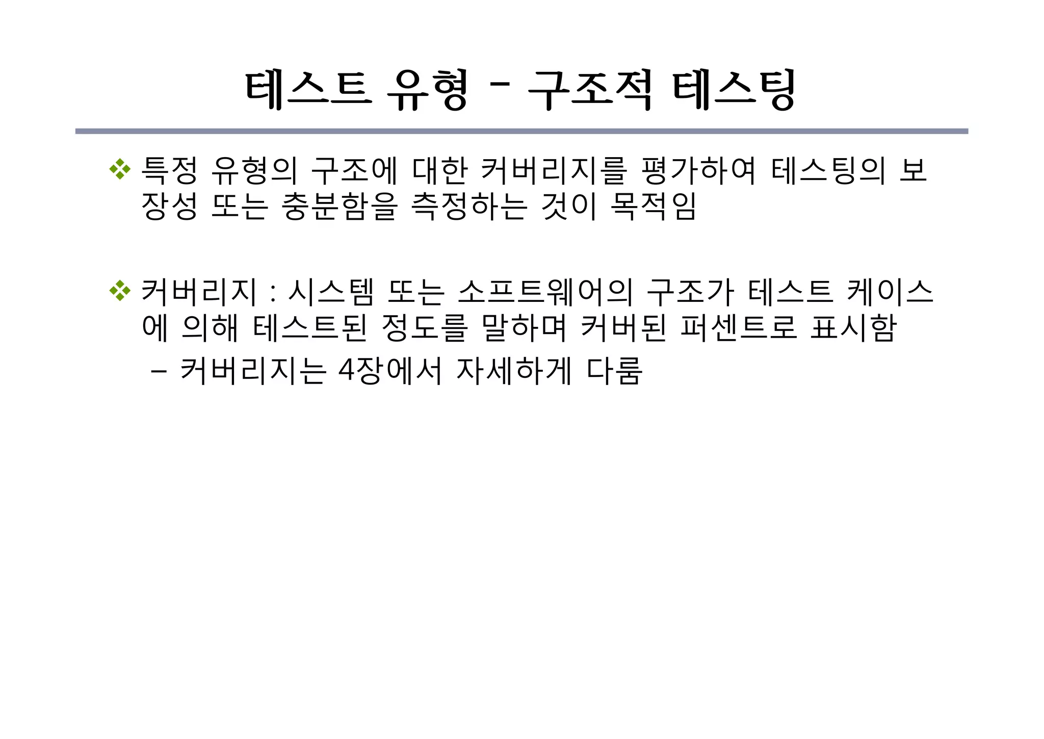 테스트 유형 – 구조적 테스팅
v 특정 유형의 구조에 대한 커버리지를 평가하여 테스팅의 보
장성 또는 충분함을 측정하는 것이 목적임
v 커버리지 : 시스템 또는 소프트웨어의 구조가 테스트 케이스
에 의해 테스트된 정도를 말하며 커버된 퍼센트로 표시함
– 커버리지는 4장에서 자세하게 다룸
 