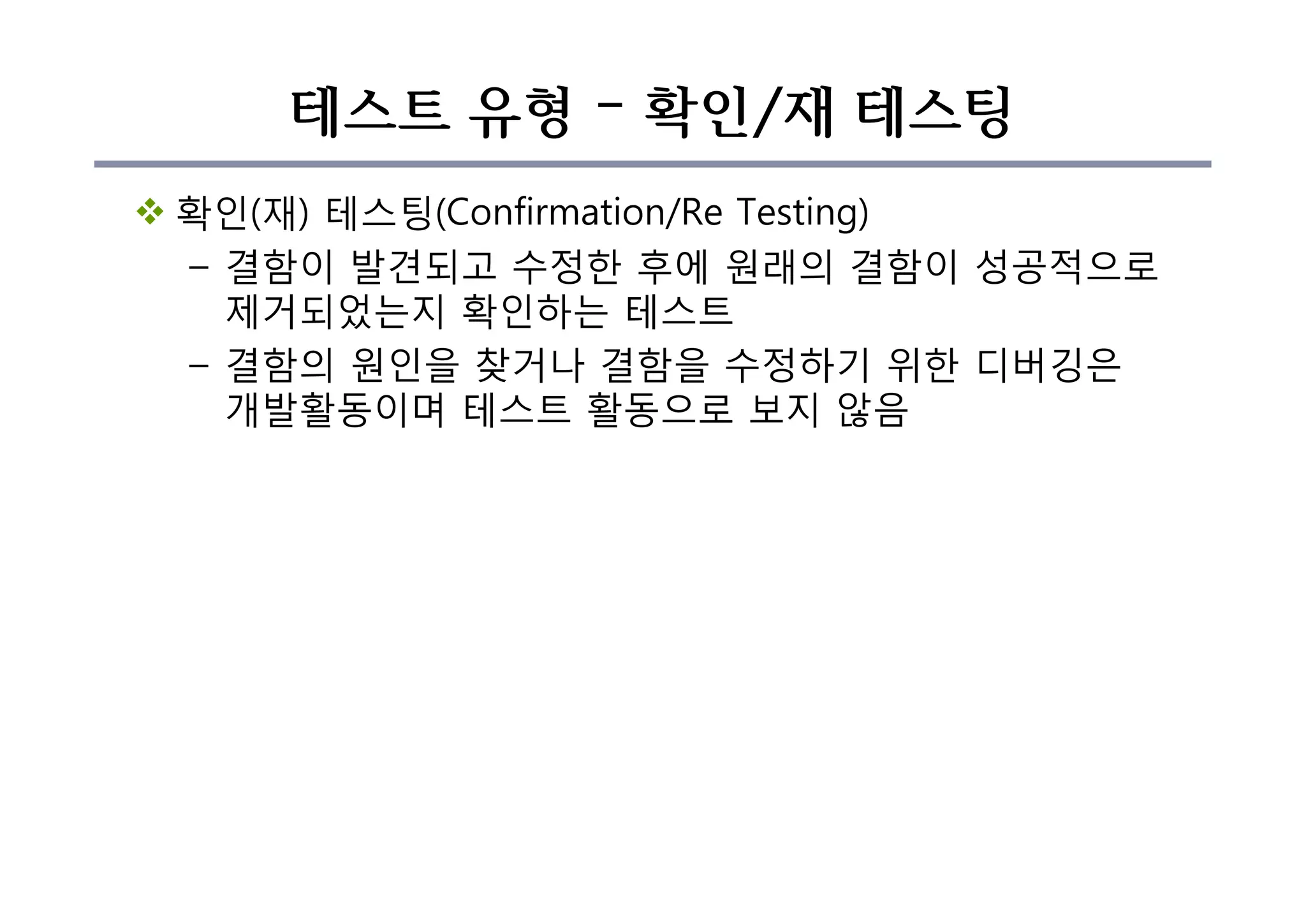 테스트 유형 – 확인/재 테스팅
v 확인(재) 테스팅(Confirmation/Re Testing)
– 결함이 발견되고 수정한 후에 원래의 결함이 성공적으로
제거되었는지 확인하는 테스트
– 결함의 원인을 찾거나 결함을 수정하기 위한 디버깅은
개발활동이며 테스트 활동으로 보지 않음
 