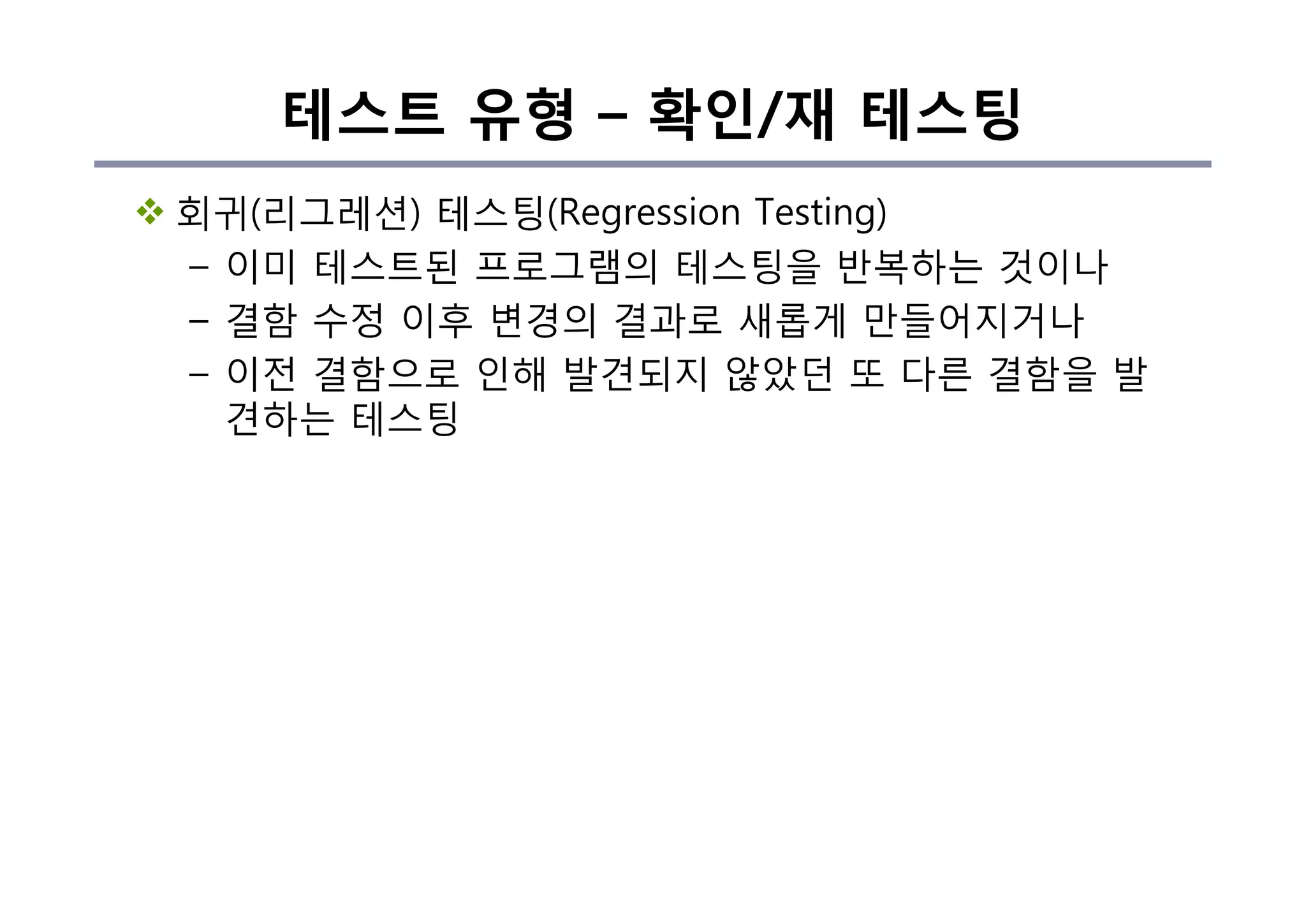 테스트 유형 – 확인/재 테스팅
v 회귀(리그레션) 테스팅(Regression Testing)
– 이미 테스트된 프로그램의 테스팅을 반복하는 것이나
– 결함 수정 이후 변경의 결과로 새롭게 만들어지거나
– 이전 결함으로 인해 발견되지 않았던 또 다른 결함을 발
견하는 테스팅
 