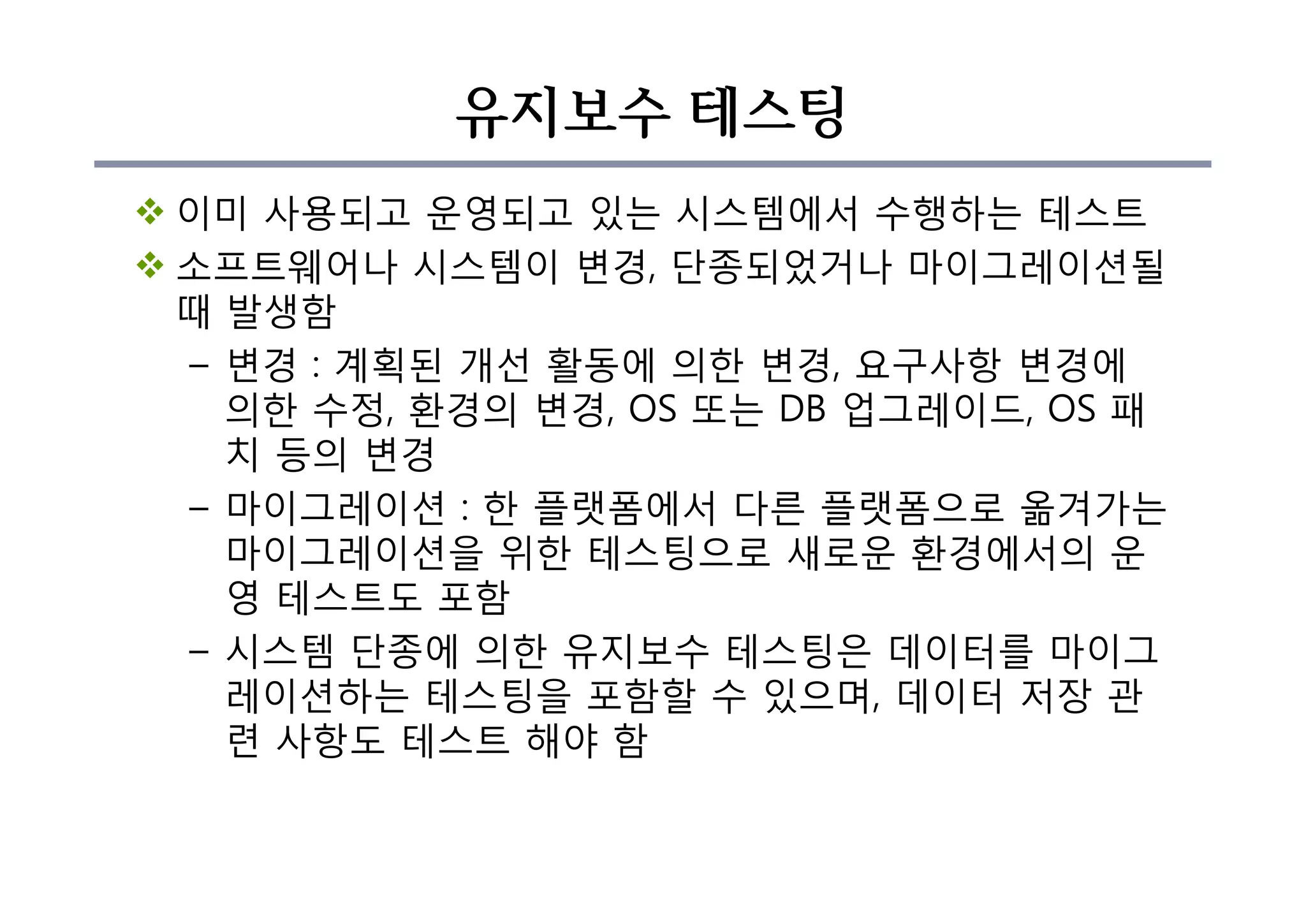 유지보수 테스팅
v 이미 사용되고 운영되고 있는 시스템에서 수행하는 테스트
v 소프트웨어나 시스템이 변경, 단종되었거나 마이그레이션될
때 발생함
– 변경 : 계획된 개선 활동에 의한 변경, 요구사항 변경에
의한 수정, 환경의 변경, OS 또는 DB 업그레이드, OS 패
치 등의 변경
– 마이그레이션 : 한 플랫폼에서 다른 플랫폼으로 옮겨가는
마이그레이션을 위한 테스팅으로 새로운 환경에서의 운
영 테스트도 포함
– 시스템 단종에 의한 유지보수 테스팅은 데이터를 마이그
레이션하는 테스팅을 포함할 수 있으며, 데이터 저장 관
련 사항도 테스트 해야 함
 