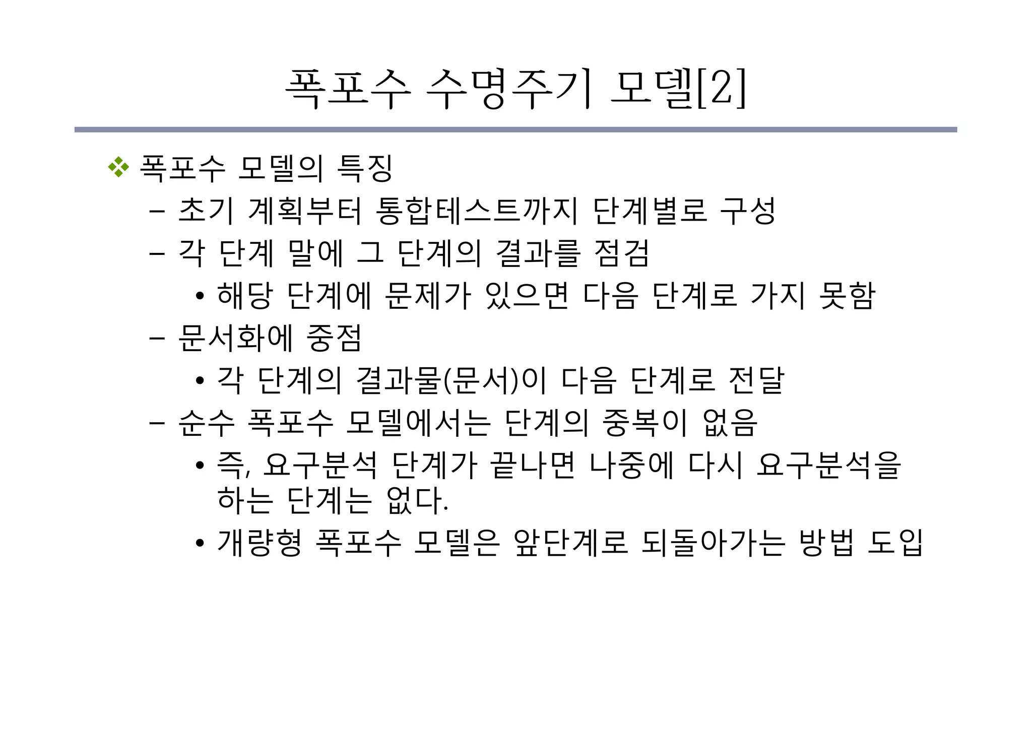 폭포수 수명주기 모델[2]
v 폭포수 모델의 특징
– 초기 계획부터 통합테스트까지 단계별로 구성
– 각 단계 말에 그 단계의 결과를 점검
• 해당 단계에 문제가 있으면 다음 단계로 가지 못함
– 문서화에 중점
• 각 단계의 결과물(문서)이 다음 단계로 전달
– 순수 폭포수 모델에서는 단계의 중복이 없음
• 즉, 요구분석 단계가 끝나면 나중에 다시 요구분석을
하는 단계는 없다.
• 개량형 폭포수 모델은 앞단계로 되돌아가는 방법 도입
 