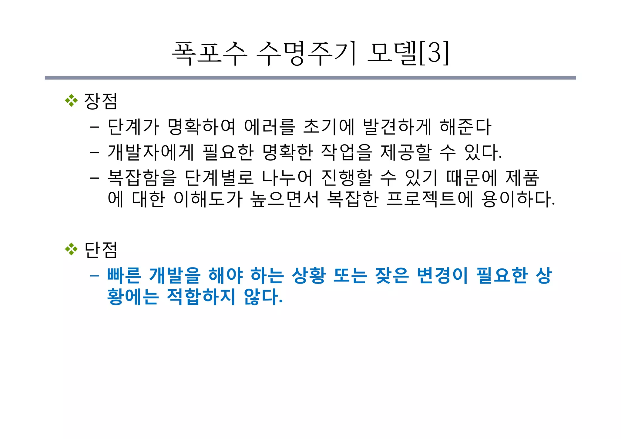 폭포수 수명주기 모델[3]
v 장점
– 단계가 명확하여 에러를 초기에 발견하게 해준다
– 개발자에게 필요한 명확한 작업을 제공할 수 있다.
– 복잡함을 단계별로 나누어 진행할 수 있기 때문에 제품
에 대한 이해도가 높으면서 복잡한 프로젝트에 용이하다.
v 단점
– 빠른 개발을 해야 하는 상황 또는 잦은 변경이 필요한 상
황에는 적합하지 않다.
 