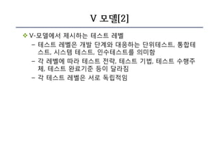 V 모델[2]
v V-모델에서 제시하는 테스트 레벨
– 테스트 레벨은 개발 단계와 대응하는 단위테스트, 통합테
스트, 시스템 테스트, 인수테스트를 의미함
– 각 레벨에 따라 테스트 전략, 테스트 기법, 테스트 수행주
체, 테스트 완료기준 등이 달라짐
– 각 테스트 레벨은 서로 독립적임
 