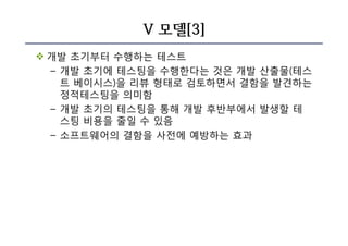 V 모델[3]
v 개발 초기부터 수행하는 테스트
– 개발 초기에 테스팅을 수행한다는 것은 개발 산출물(테스
트 베이시스)을 리뷰 형태로 검토하면서 결함을 발견하는
정적테스팅을 의미함
– 개발 초기의 테스팅을 통해 개발 후반부에서 발생할 테
스팅 비용을 줄일 수 있음
– 소프트웨어의 결함을 사전에 예방하는 효과
 