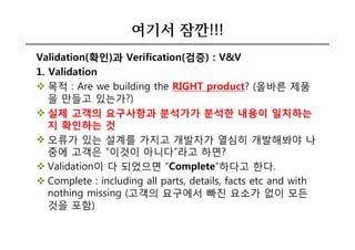 여기서 잠깐!!!
Validation(확인)과 Verification(검증) : V&V
1. Validation
v 목적 : Are we building the RIGHT product? (올바른 제품
을 만들고 있는가?)
v 실제 고객의 요구사항과 분석가가 분석한 내용이 일치하는
지 확인하는 것
v 오류가 있는 설계를 가지고 개발자가 열심히 개발해봐야 나
중에 고객은 “이것이 아니다”라고 하면?
v Validation이 다 되었으면 “Complete”하다고 한다.
v Complete : including all parts, details, facts etc and with
nothing missing (고객의 요구에서 빠진 요소가 없이 모든
것을 포함)
 