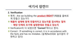 여기서 잠깐!!!
2. Verification
v 목적 : Are we building the product RIGHT?(제품을 올바르
게 만들고 있는가?)
v 제품이 설계에 맞게 만들어지고 있는지를 검사하는 절차
– 해당 단계의 초기에 설정한대로 만들고 있는지
v Verification이 다 되었으면 “Correct”하다고 한다.
v Correct : If something is correct, it is in accordance with
the facts and has no mistakes. (설계(fact)대로 실수없이 구
현하고 있다)
 