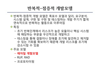 반복적-점증적 개발모델
v 반복적-점증적 개발 모델은 폭포수 모델과 달리, 요구분석,
시스템 설계, 구현 및 구현 및 테스팅하는 개발 주기가 짧게
연속적으로 반복하는 활동으로 이루어짐
v 특징
– 초기 반복단계에서 리스크가 높은 모듈이나 핵심 시스템
에 해당하는 부분을 우선적으로 개발하고
– 테스팅을 통해 결함이나 장애를 조기에 발견하고 제거할
수 있는 기회를 확보하기 때문에 개발 리스크를 조기에
감소시킬 수 있음
v 주요 모델
– 애자일 개발모델
– RUP, RAD
– 프로토타이핑
 