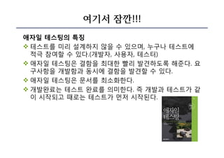 여기서 잠깐!!!
애자일 테스팅의 특징
v 테스트를 미리 설계하지 않을 수 있으며, 누구나 테스트에
적극 참여할 수 있다.(개발자, 사용자, 테스터)
v 애자일 테스팅은 결함을 최대한 빨리 발견하도록 해준다. 요
구사항을 개발함과 동시에 결함을 발견할 수 있다.
v 애자일 테스팅은 문서를 최소화한다.
v 개발완료는 테스트 완료를 의미한다. 즉 개발과 테스트가 같
이 시작되고 때로는 테스트가 먼저 시작된다.
 