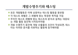 개발수명주기와 테스팅
v 모든 개발활동은 이에 상응하는 테스팅 활동을 동반함
v 각 테스트 레벨은 그 레벨에 맞는 특정한 목적을 가짐
v 주어진 테스트 레벨에 맞는 테스트의 분석과 설계는 대응되
는 개발 활동 동안에 시작되어야함
v 개발 수명주기 동안에 개발 산출물의 초안이 작성되면, 테스
터는 이러한 문서를 리뷰하는 활동에 참가해야함
 