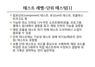 테스트 레벨-단위 테스팅[1]
v 컴포넌트(component) 테스트, 유닛(unit) 테스트, 모듈테스
트라고도 함
v 가능한 최소 단위로 나누어진 소프트웨어(모듈, 프로그램,
클래스 등)내에서 결함을 찾고, 해당 단위의 기능을 검증함
v 해당 모듈을 테스트 하기 위해 테스트 드라이버나 스텁이
필요할 수 있음
v 단위 테스트에는 기능성 테스트 외에 비기능(메모리 관리
등) 테스트도 포함함
v 보통 단위 테스트는 코드를 중심으로 수행하며, 해당 코드를
작성한 프로그래머가 직접 테스트하여 수정하고 결함에 대
한 기록은 생략하는 것이 일반적임
 