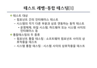 테스트 레벨-통합 테스팅[1]
v 테스트 대상
– 컴포넌트 간의 인터페이스 테스트
– 시스템의 각기 다른 부분과 상호 연동하는 동작 테스트
• 운영체제, 파일 시스템, 하드웨어 또는 시스템 사이의
인터페이스 등
v 통합테스팅의 두 종류
– 컴포넌트 통합 테스팅 : 소프트웨어 컴포넌트 사이의 상
호작용을 테스트
– 시스템 통합 테스팅 : 시스템 사이의 상호작용을 테스트
 