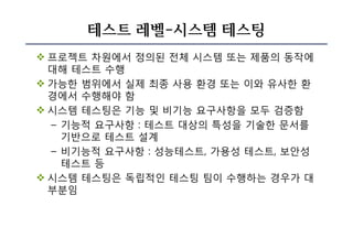 테스트 레벨-시스템 테스팅
v 프로젝트 차원에서 정의된 전체 시스템 또는 제품의 동작에
대해 테스트 수행
v 가능한 범위에서 실제 최종 사용 환경 또는 이와 유사한 환
경에서 수행해야 함
v 시스템 테스팅은 기능 및 비기능 요구사항을 모두 검증함
– 기능적 요구사항 : 테스트 대상의 특성을 기술한 문서를
기반으로 테스트 설계
– 비기능적 요구사항 : 성능테스트, 가용성 테스트, 보안성
테스트 등
v 시스템 테스팅은 독립적인 테스팅 팀이 수행하는 경우가 대
부분임
 