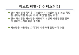 테스트 레벨-인수 테스팅[1]
v 인수 테스팅의 목적은 시스템이나 시스템의 일부 또는 특정
한 비기능적인 특성에 대해 “확신”을 얻는 것임
v 인수 테스팅은 시스템을 배포하거나 실제 사용할만한 준비
가 되어있는지에 대해 평가함
v 시스템을 사용하는 고객이나 사용자가 전담하여 수행
 