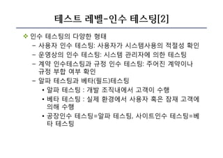 테스트 레벨-인수 테스팅[2]
v 인수 테스팅의 다양한 형태
– 사용자 인수 테스팅: 사용자가 시스템사용의 적절성 확인
– 운영상의 인수 테스팅: 시스템 관리자에 의한 테스팅
– 계약 인수테스팅과 규정 인수 테스팅: 주어진 계약이나
규정 부합 여부 확인
– 알파 테스팅과 베타(필드)테스팅
• 알파 테스팅 : 개발 조직내에서 고객이 수행
• 베타 테스팅 : 실제 환경에서 사용자 혹은 잠재 고객에
의해 수행
• 공장인수 테스팅=알파 테스팅, 사이트인수 테스팅=베
타 테스팅
 