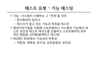 테스트 유형 – 기능 테스팅
v 기능 : 시스템이 수행하는 그 “무엇”을 의미
– 문서화되어 있거나
– 테스터가 알고 있는 기능과 특징을 테스트
v 명세기반기법을 이용해 소프트웨어나 시스템의 기능에서 테
스트 조건과 테스트 케이스를 도출하고 소프트웨어의 외부
적인 행동을 고려함(블랙박스 테스팅)
v ISO/IEC 9126에서 기능성의 부특성
– 적합성, 정확성, 준수성, 상호운용성, 보안성
 