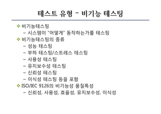 테스트 유형 – 비기능 테스팅
v 비기능테스팅
– 시스템이 “어떻게” 동작하는가를 테스팅
v 비기능테스팅의 종류
– 성능 테스팅
– 부하 테스팅/스트레스 테스팅
– 사용성 테스팅
– 유지보수성 테스팅
– 신뢰성 테스팅
– 이식성 테스팅 등을 포함
v ISO/IEC 9126의 비기능성 품질특성
– 신뢰성, 사용성, 효율성, 유지보수성, 이식성
 