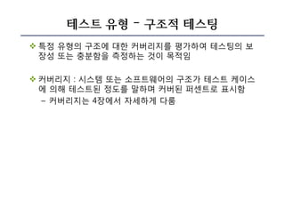 테스트 유형 – 구조적 테스팅
v 특정 유형의 구조에 대한 커버리지를 평가하여 테스팅의 보
장성 또는 충분함을 측정하는 것이 목적임
v 커버리지 : 시스템 또는 소프트웨어의 구조가 테스트 케이스
에 의해 테스트된 정도를 말하며 커버된 퍼센트로 표시함
– 커버리지는 4장에서 자세하게 다룸
 