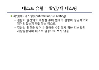 테스트 유형 – 확인/재 테스팅
v 확인(재) 테스팅(Confirmation/Re Testing)
– 결함이 발견되고 수정한 후에 원래의 결함이 성공적으로
제거되었는지 확인하는 테스트
– 결함의 원인을 찾거나 결함을 수정하기 위한 디버깅은
개발활동이며 테스트 활동으로 보지 않음
 