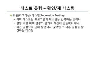 테스트 유형 – 확인/재 테스팅
v 회귀(리그레션) 테스팅(Regression Testing)
– 이미 테스트된 프로그램의 테스팅을 반복하는 것이나
– 결함 수정 이후 변경의 결과로 새롭게 만들어지거나
– 이전 결함으로 인해 발견되지 않았던 또 다른 결함을 발
견하는 테스팅
 