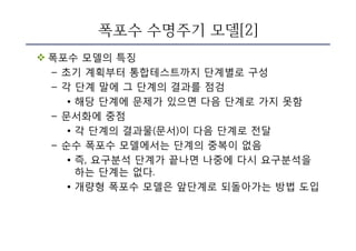 폭포수 수명주기 모델[2]
v 폭포수 모델의 특징
– 초기 계획부터 통합테스트까지 단계별로 구성
– 각 단계 말에 그 단계의 결과를 점검
• 해당 단계에 문제가 있으면 다음 단계로 가지 못함
– 문서화에 중점
• 각 단계의 결과물(문서)이 다음 단계로 전달
– 순수 폭포수 모델에서는 단계의 중복이 없음
• 즉, 요구분석 단계가 끝나면 나중에 다시 요구분석을
하는 단계는 없다.
• 개량형 폭포수 모델은 앞단계로 되돌아가는 방법 도입
 
