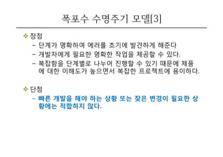 폭포수 수명주기 모델[3]
v 장점
– 단계가 명확하여 에러를 초기에 발견하게 해준다
– 개발자에게 필요한 명확한 작업을 제공할 수 있다.
– 복잡함을 단계별로 나누어 진행할 수 있기 때문에 제품
에 대한 이해도가 높으면서 복잡한 프로젝트에 용이하다.
v 단점
– 빠른 개발을 해야 하는 상황 또는 잦은 변경이 필요한 상
황에는 적합하지 않다.
 