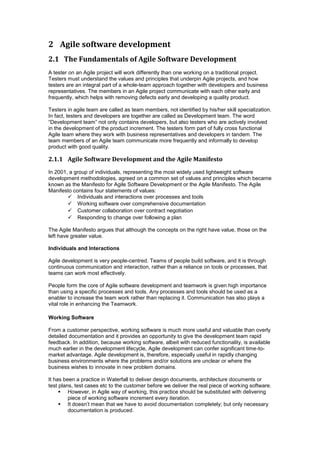 2 Agile software development
2.1 The Fundamentals of Agile Software Development
A tester on an Agile project will work differently than one working on a traditional project.
Testers must understand the values and principles that underpin Agile projects, and how
testers are an integral part of a whole-team approach together with developers and business
representatives. The members in an Agile project communicate with each other early and
frequently, which helps with removing defects early and developing a quality product.
Testers in agile team are called as team members, not identified by his/her skill specialization.
In fact, testers and developers are together are called as Development team. The word
“Development team” not only contains developers, but also testers who are actively involved
in the development of the product increment. The testers form part of fully cross functional
Agile team where they work with business representatives and developers in tandem. The
team members of an Agile team communicate more frequently and informally to develop
product with good quality.
2.1.1 Agile Software Development and the Agile Manifesto
In 2001, a group of individuals, representing the most widely used lightweight software
development methodologies, agreed on a common set of values and principles which became
known as the Manifesto for Agile Software Development or the Agile Manifesto. The Agile
Manifesto contains four statements of values:
 Individuals and interactions over processes and tools
 Working software over comprehensive documentation
 Customer collaboration over contract negotiation
 Responding to change over following a plan
The Agile Manifesto argues that although the concepts on the right have value, those on the
left have greater value.
Individuals and Interactions
Agile development is very people-centred. Teams of people build software, and it is through
continuous communication and interaction, rather than a reliance on tools or processes, that
teams can work most effectively.
People form the core of Agile software development and teamwork is given high importance
than using a specific processes and tools. Any processes and tools should be used as a
enabler to increase the team work rather than replacing it. Communication has also plays a
vital role in enhancing the Teamwork.
Working Software
From a customer perspective, working software is much more useful and valuable than overly
detailed documentation and it provides an opportunity to give the development team rapid
feedback. In addition, because working software, albeit with reduced functionality, is available
much earlier in the development lifecycle, Agile development can confer significant time-to-
market advantage. Agile development is, therefore, especially useful in rapidly changing
business environments where the problems and/or solutions are unclear or where the
business wishes to innovate in new problem domains.
It has been a practice in Waterfall to deliver design documents, architecture documents or
test plans, test cases etc to the customer before we deliver the real piece of working software.
 However, in Agile way of working, this practice should be substituted with delivering
piece of working software increment every iteration.
 It doesn’t mean that we have to avoid documentation completely; but only necessary
documentation is produced.
 