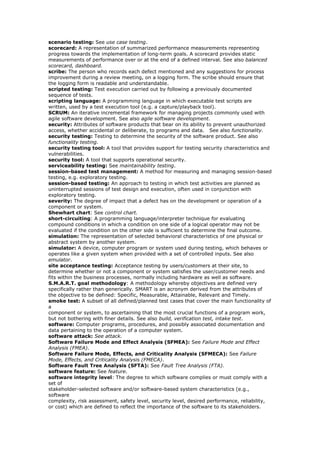scenario testing: See use case testing.
scorecard: A representation of summarized performance measurements representing
progress towards the implementation of long-term goals. A scorecard provides static
measurements of performance over or at the end of a defined interval. See also balanced
scorecard, dashboard.
scribe: The person who records each defect mentioned and any suggestions for process
improvement during a review meeting, on a logging form. The scribe should ensure that
the logging form is readable and understandable.
scripted testing: Test execution carried out by following a previously documented
sequence of tests.
scripting language: A programming language in which executable test scripts are
written, used by a test execution tool (e.g. a capture/playback tool).
SCRUM: An iterative incremental framework for managing projects commonly used with
agile software development. See also agile software development.
security: Attributes of software products that bear on its ability to prevent unauthorized
access, whether accidental or deliberate, to programs and data. See also functionality.
security testing: Testing to determine the security of the software product. See also
functionality testing.
security testing tool: A tool that provides support for testing security characteristics and
vulnerabilities.
security tool: A tool that supports operational security.
serviceability testing: See maintainability testing.
session-based test management: A method for measuring and managing session-based
testing, e.g. exploratory testing.
session-based testing: An approach to testing in which test activities are planned as
uninterrupted sessions of test design and execution, often used in conjunction with
exploratory testing.
severity: The degree of impact that a defect has on the development or operation of a
component or system.
Shewhart chart: See control chart.
short-circuiting: A programming language/interpreter technique for evaluating
compound conditions in which a condition on one side of a logical operator may not be
evaluated if the condition on the other side is sufficient to determine the final outcome.
simulation: The representation of selected behavioral characteristics of one physical or
abstract system by another system.
simulator: A device, computer program or system used during testing, which behaves or
operates like a given system when provided with a set of controlled inputs. See also
emulator.
site acceptance testing: Acceptance testing by users/customers at their site, to
determine whether or not a component or system satisfies the user/customer needs and
fits within the business processes, normally including hardware as well as software.
S.M.A.R.T. goal methodology: A methodology whereby objectives are defined very
specifically rather than generically. SMART is an acronym derived from the attributes of
the objective to be defined: Specific, Measurable, Attainable, Relevant and Timely.
smoke test: A subset of all defined/planned test cases that cover the main functionality of
a
component or system, to ascertaining that the most crucial functions of a program work,
but not bothering with finer details. See also build, verification test, intake test.
software: Computer programs, procedures, and possibly associated documentation and
data pertaining to the operation of a computer system.
software attack: See attack.
Software Failure Mode and Effect Analysis (SFMEA): See Failure Mode and Effect
Analysis (FMEA).
Software Failure Mode, Effects, and Criticality Analysis (SFMECA): See Failure
Mode, Effects, and Criticality Analysis (FMECA).
Software Fault Tree Analysis (SFTA): See Fault Tree Analysis (FTA).
software feature: See feature.
software integrity level: The degree to which software complies or must comply with a
set of
stakeholder-selected software and/or software-based system characteristics (e.g.,
software
complexity, risk assessment, safety level, security level, desired performance, reliability,
or cost) which are defined to reflect the importance of the software to its stakeholders.
 